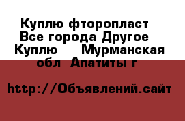 Куплю фторопласт - Все города Другое » Куплю   . Мурманская обл.,Апатиты г.